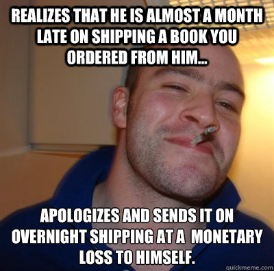 Realizes that he is almost a month late on shipping a book you ordered from him... Apologizes and sends it on overnight shipping at a  monetary loss to himself.  GGG plays SC
