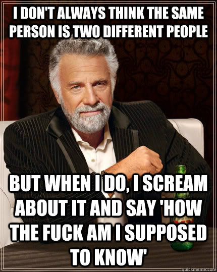 I don't always think the same person is two different people but when I do, i scream about it and say 'How the fuck am I supposed to know'  The Most Interesting Man In The World