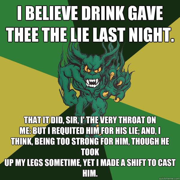 I believe drink gave thee the lie last night. That it did, sir, i' the very throat on
me: but I requited him for his lie; and, I
think, being too strong for him, though he took
up my legs sometime, yet I made a shift to cast
him.  Green Terror