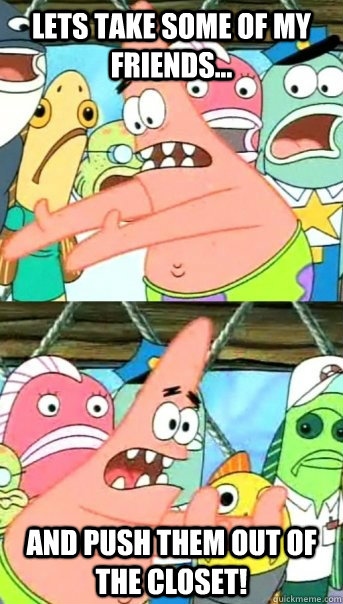 Lets take some of my friends... and push them out of the closet!  Push it somewhere else Patrick
