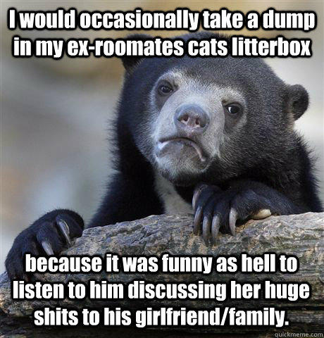 I would occasionally take a dump in my ex-roomates cats litterbox because it was funny as hell to listen to him discussing her huge shits to his girlfriend/family. - I would occasionally take a dump in my ex-roomates cats litterbox because it was funny as hell to listen to him discussing her huge shits to his girlfriend/family.  Confession Bear