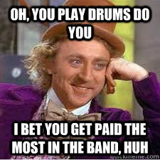 oh, you play drums do you I bet you get paid the most in the band, huh  WILLY WONKA SARCASM