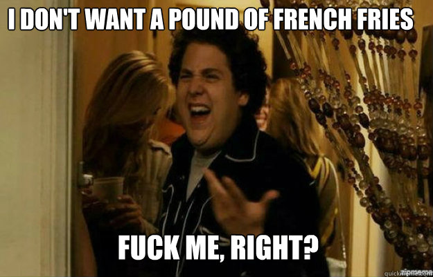 I don't want a pound of french fries FUCK ME, RIGHT?  fuck me right