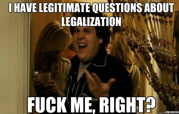 I have legitimate questions about legalization FUCK ME, RIGHT?  fuck me right