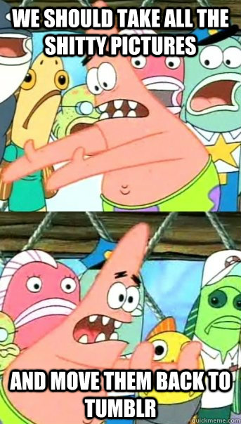 we should take all the shitty pictures and move them back to tumblr  Push it somewhere else Patrick