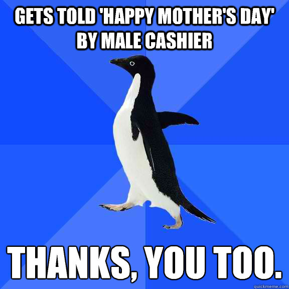 Gets told 'happy mother's day' by male cashier  Thanks, you too.   Socially Awkward Penguin