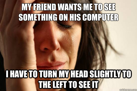 My friend wants me to see something on his computer i have to turn my head slightly to the left to see it  First World Problems