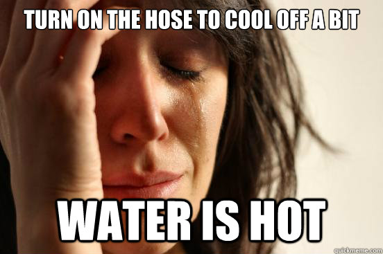 Turn on the hose to cool off a bit water is hot  First World Problems