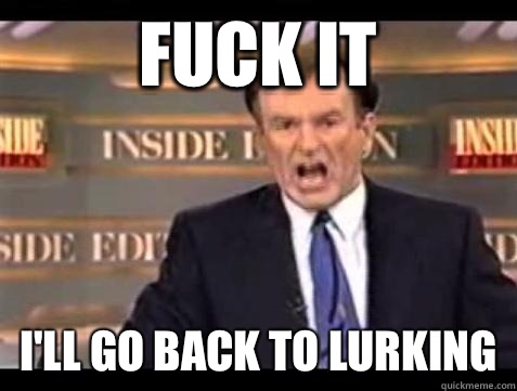 FUCK IT I'll go back to lurking  Fuck it