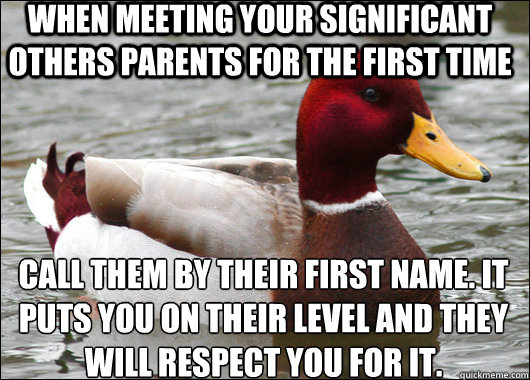 when meeting your significant others parents for the first time call them by their first name. it puts you on their level and they will respect you for it.
  Malicious Advice Mallard
