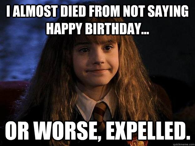 I almost died from not saying happy birthday... or worse, expelled. - I almost died from not saying happy birthday... or worse, expelled.  Hermione Priorities