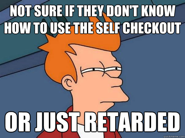Not sure if they don't know how to use the self checkout Or just retarded  Futurama Fry