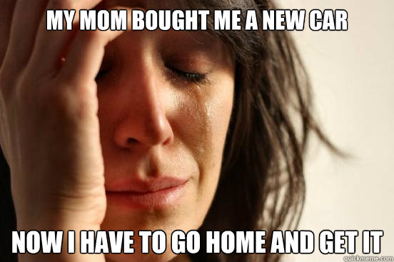 My mom bought me a new car Now I have to go home and get it  First World Problems