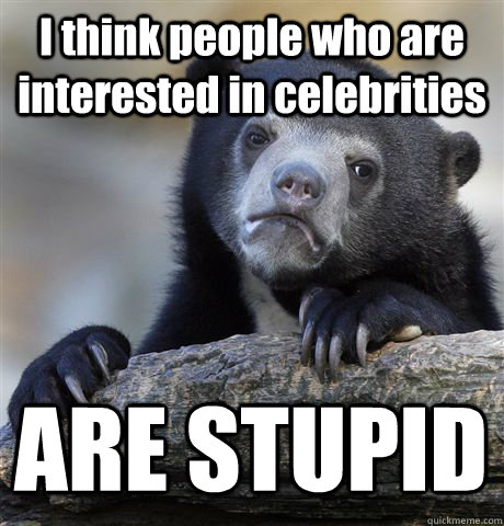 I think people who are interested in celebrities ARE STUPID  Confession Bear
