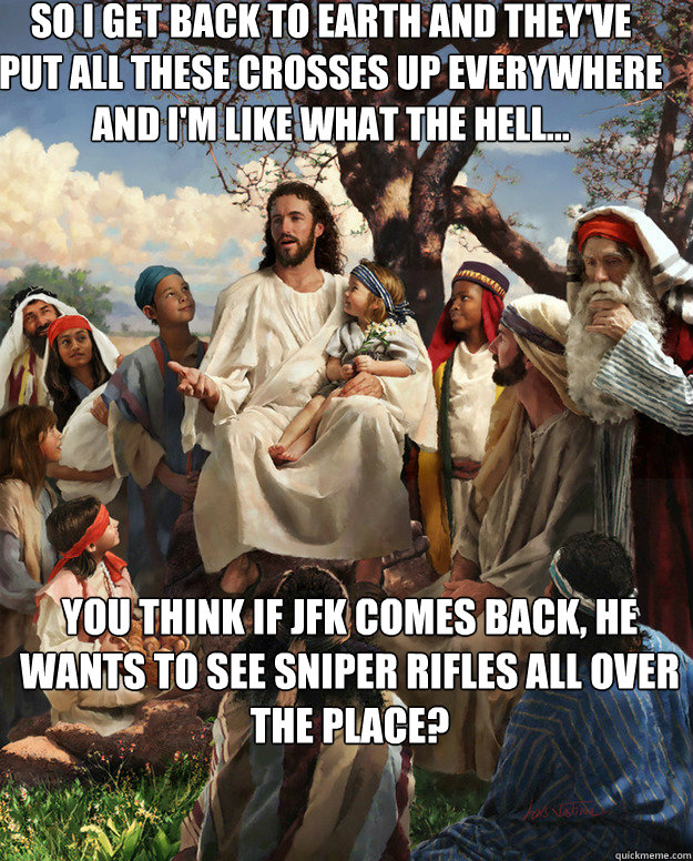 So I get back to earth and they've put all these crosses up everywhere and I'm like what the hell... You think if JFK comes back, he wants to see sniper rifles all over the place?    Story Time Jesus