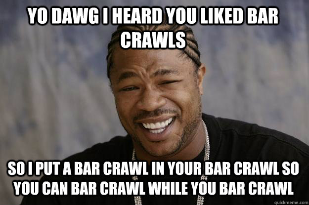 yo dawg i heard you liked bar crawls so i put a bar crawl in your bar crawl so you can bar crawl while you bar crawl  Xzibit meme
