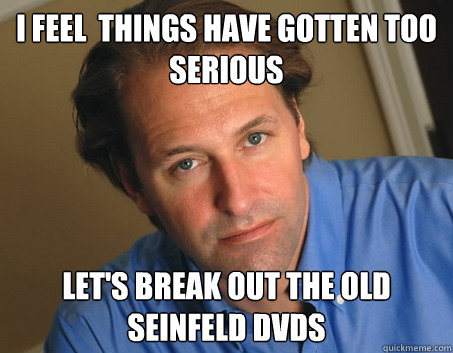 I feel  things have gotten too serious Let's break out the old Seinfeld DVDs  