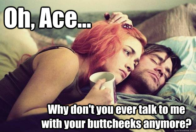 Oh, Ace... Why don't you ever talk to me with your buttcheeks anymore?  