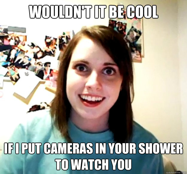 wouldn't it be cool if i put cameras in your shower to watch you  Overly Attached Girlfriend
