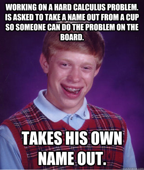 Working on a hard Calculus problem. Is asked to take a name out from a cup so someone can do the problem on the board. Takes his own name out. - Working on a hard Calculus problem. Is asked to take a name out from a cup so someone can do the problem on the board. Takes his own name out.  Bad Luck Brian