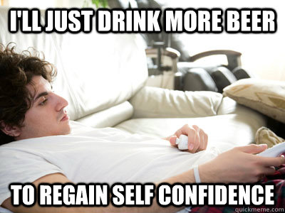 I'll just drink more beer to regain self confidence  Lazy college student