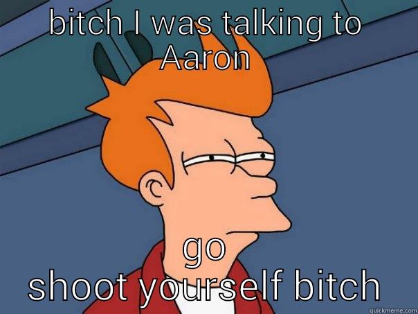 BITCH I WAS TALKING TO AARON GO SHOOT YOURSELF BITCH Futurama Fry
