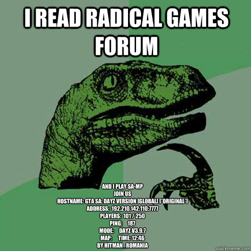 I read Radical Games Forum And I PLAY SA-MP
JOIN US
HostName: GTA SA: DayZ Version [GLOBAL] [*Original*]
Address:  192.210.142.110:7777
Players:  101 / 250
Ping:     187
Mode:     DayZ v3.9.7
Map:      Time: 12:46
bY Hitman_Romania  Philosoraptor