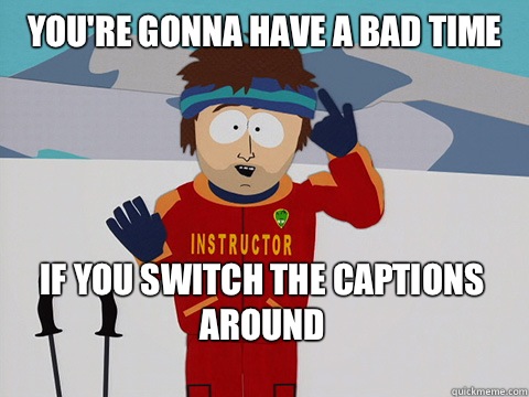 You're gonna have a bad time If you switch the captions around   Bad Time