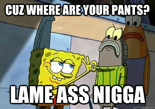 Cuz where are your pants? lame ass nigga  spongebob fresh