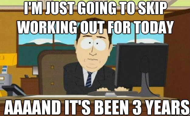 I'm just going to skip working out for today AAAAND IT'S been 3 years - I'm just going to skip working out for today AAAAND IT'S been 3 years  aaaand its gone