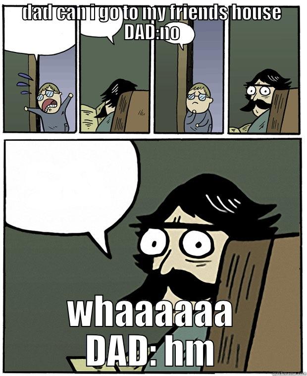 DAD CAN I GO TO MY FRIENDS HOUSE DAD:NO WHAAAAAA DAD: HM Stare Dad