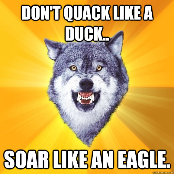Don't quack like a duck..  soar like an eagle.   Courage Wolf