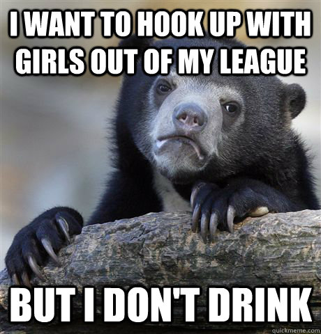 I want to hook up with girls out of my league but i don't drink  Confession Bear