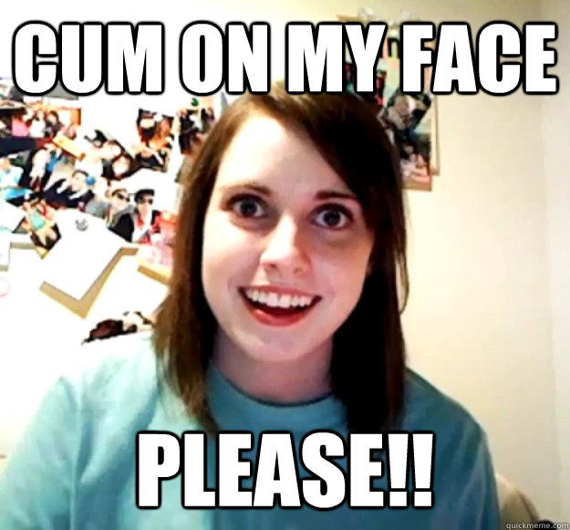 cum on my face PLEASE!! - cum on my face PLEASE!!  Overly Attached Girlfriend