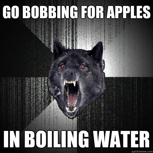 go bobbing for apples in boiling water  Insanity Wolf