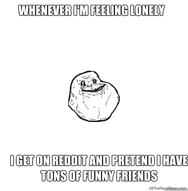 Whenever I'm feeling lonely  I get on Reddit and pretend I have tons of funny friends - Whenever I'm feeling lonely  I get on Reddit and pretend I have tons of funny friends  ForeverAlone
