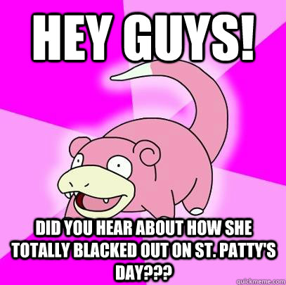 Hey guys! Did you hear about how she totally blacked out on St. Patty's day???  Slowpoke