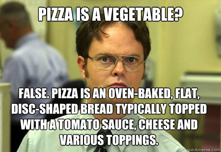 Pizza is a vegetable? False. Pizza is an oven-baked, flat, disc-shaped bread typically topped with a tomato sauce, cheese and various toppings.  Dwight