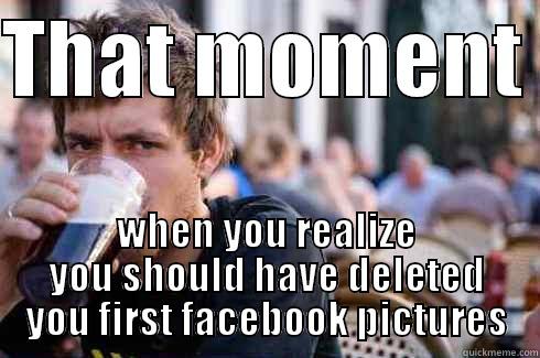 THAT MOMENT  WHEN YOU REALIZE YOU SHOULD HAVE DELETED YOU FIRST FACEBOOK PICTURES Lazy College Senior