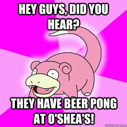 Hey guys, did you hear? They have beer pong at O'Shea's!  Slowpoke