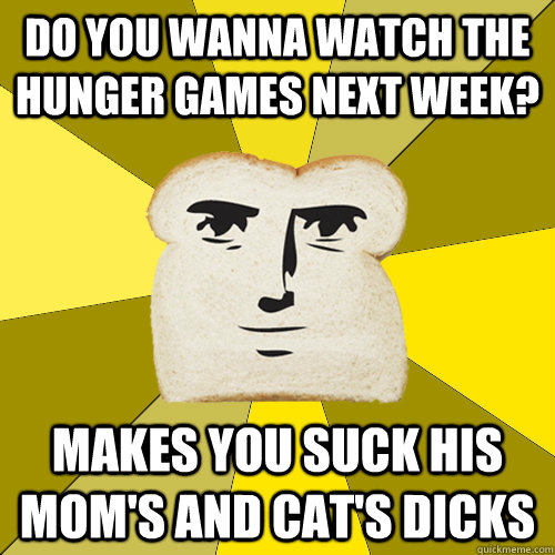 do you wanna watch The Hunger Games next week? makes you suck his mom's and cat's dicks  Breadfriend