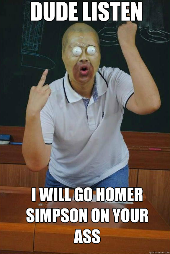 dude listen i will go homer simpson on your ass   