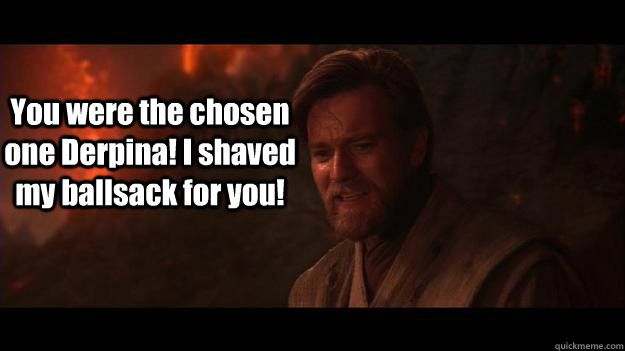 You were the chosen one Derpina! I shaved my ballsack for you!  Chosen One