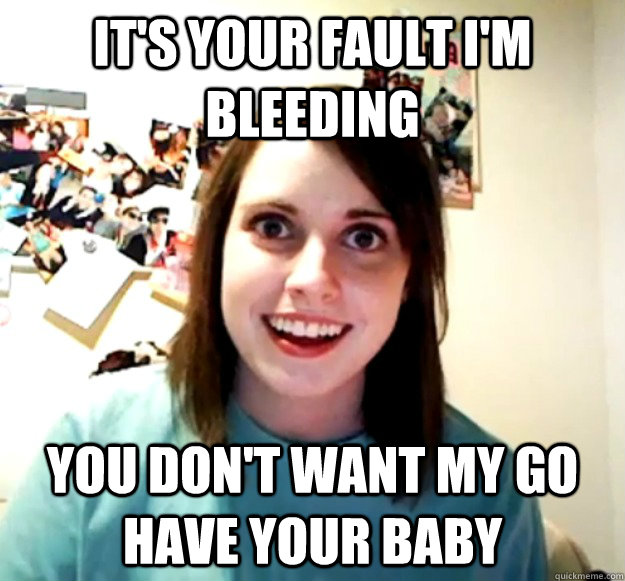 It's your fault I'm bleeding You don't want my go have your baby  Overly Attached Girlfriend