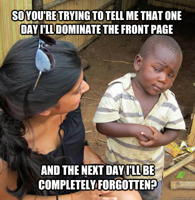 So you're trying to tell me that one day I'll dominate the front page And the next day I'll be completely forgotten?  