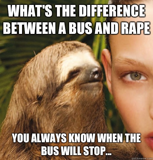 What's the difference between a bus and rape You always know when the bus will stop...  Whispering Sloth