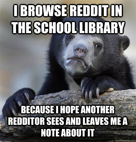 I browse reddit in the school library because i hope another redditor sees and leaves me a note about it  Confession Bear