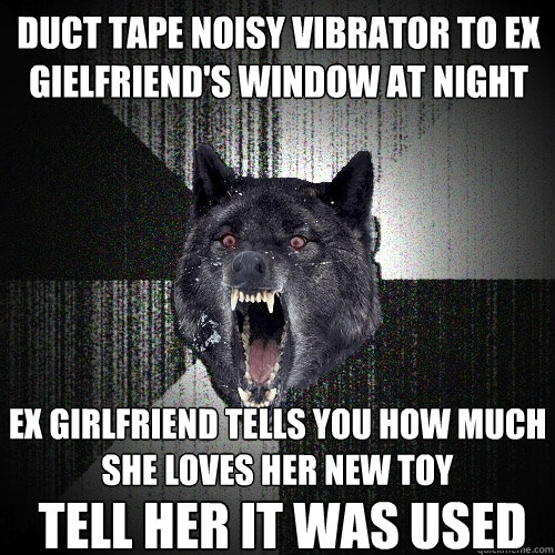 duct tape noisy vibrator to ex gielfriend's window at night ex girlfriend tells you how much she loves her new toy TELL HER it was used  Insanity Wolf