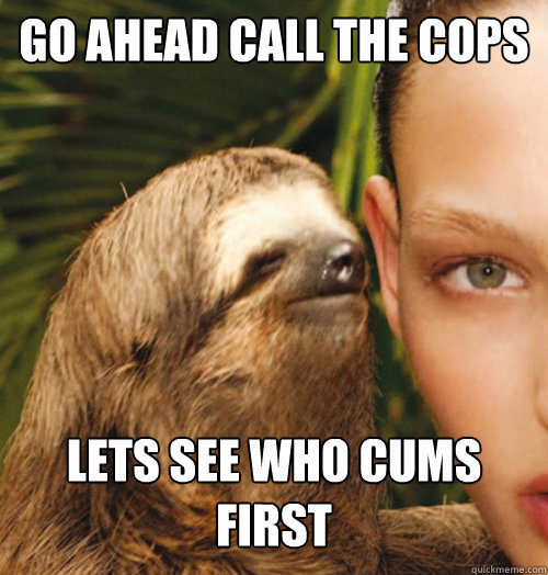 Go ahead call the cops Lets see who cums 
first  Whispering Sloth