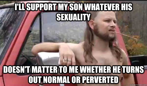 i'll support my son whatever his sexuality doesn't matter to me whether he turns out normal or perverted  Almost Politically Correct Redneck